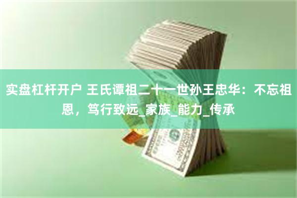 实盘杠杆开户 王氏谭祖二十一世孙王忠华：不忘祖恩，笃行致远_家族_能力_传承