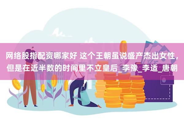 网络股指配资哪家好 这个王朝虽说盛产杰出女性，但是在近半数的时间里不立皇后_李豫_李适_唐朝