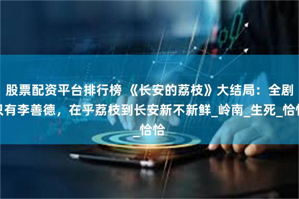 股票配资平台排行榜 《长安的荔枝》大结局：全剧只有李善德，在乎荔枝到长安新不新鲜_岭南_生死_恰恰