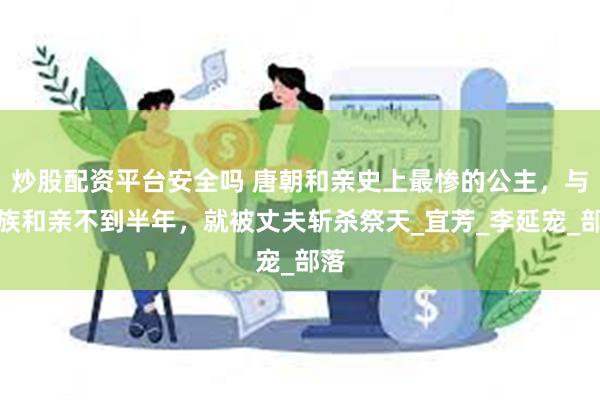 炒股配资平台安全吗 唐朝和亲史上最惨的公主，与外族和亲不到半年，就被丈夫斩杀祭天_宜芳_李延宠_部落
