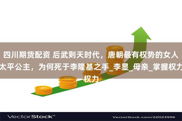 四川期货配资 后武则天时代，唐朝最有权势的女人太平公主，为何死于李隆基之手_李显_母亲_掌握权力