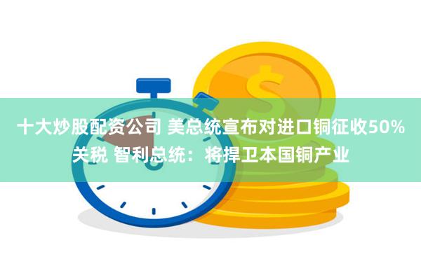 十大炒股配资公司 美总统宣布对进口铜征收50%关税 智利总统：将捍卫本国铜产业