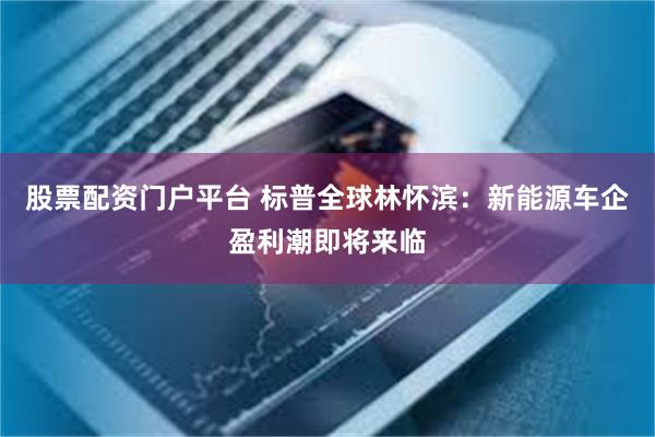 股票配资门户平台 标普全球林怀滨：新能源车企盈利潮即将来临