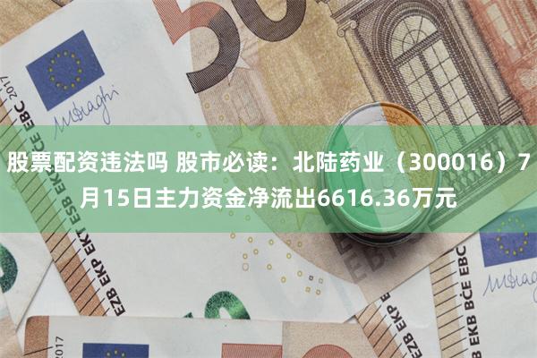 股票配资违法吗 股市必读：北陆药业（300016）7月15日主力资金净流出6616.36万元