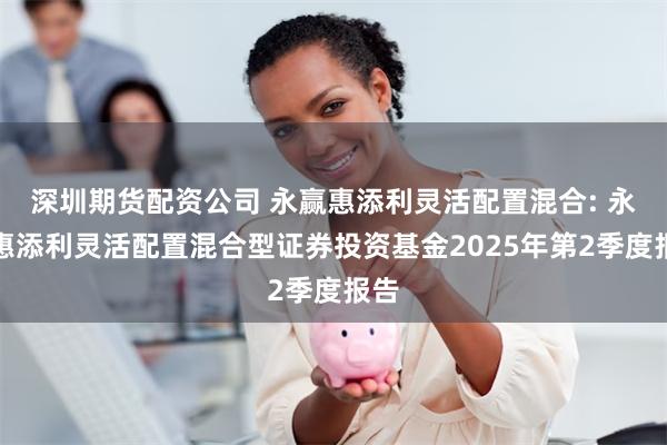 深圳期货配资公司 永赢惠添利灵活配置混合: 永赢惠添利灵活配置混合型证券投资基金2025年第2季度报告