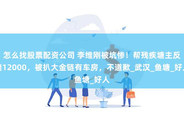 怎么找股票配资公司 李维刚被坑惨！帮残疾塘主反赔12000，被扒大金链有车房，不道歉_武汉_鱼塘_好人