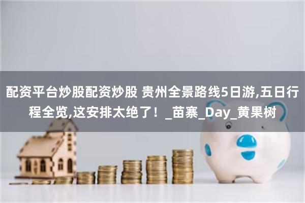 配资平台炒股配资炒股 贵州全景路线5日游,五日行程全览,这安排太绝了！_苗寨_Day_黄果树