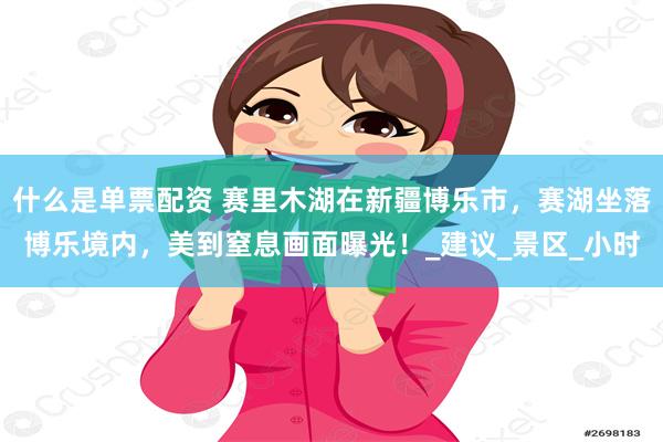 什么是单票配资 赛里木湖在新疆博乐市，赛湖坐落博乐境内，美到窒息画面曝光！_建议_景区_小时