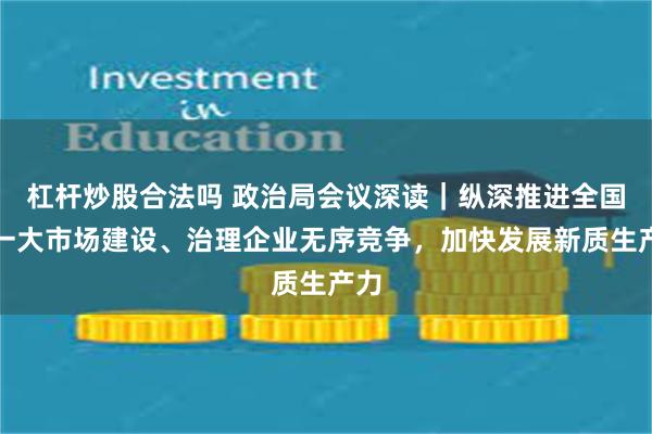 杠杆炒股合法吗 政治局会议深读｜纵深推进全国统一大市场建设、治理企业无序竞争，加快发展新质生产力