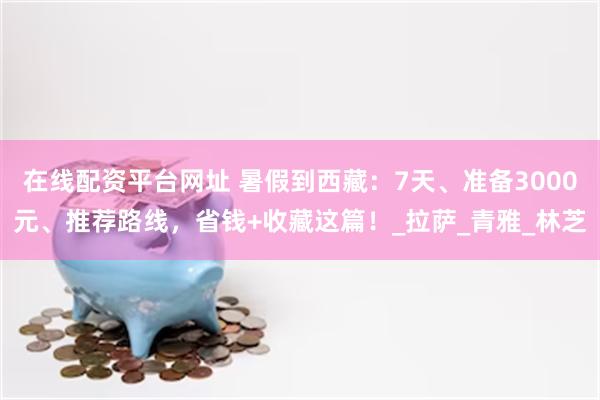 在线配资平台网址 暑假到西藏：7天、准备3000元、推荐路线，省钱+收藏这篇！_拉萨_青雅_林芝