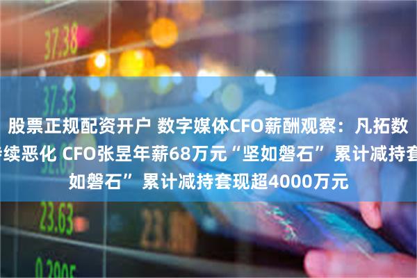 股票正规配资开户 数字媒体CFO薪酬观察：凡拓数创上市后业绩持续恶化 CFO张昱年薪68万元“坚如磐石” 累计减持套现超4000万元