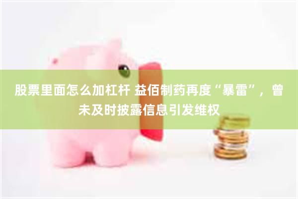 股票里面怎么加杠杆 益佰制药再度“暴雷”，曾未及时披露信息引发维权