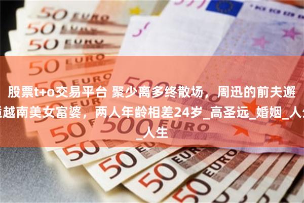 股票t+o交易平台 聚少离多终散场，周迅的前夫邂逅越南美女富婆，两人年龄相差24岁_高圣远_婚姻_人生