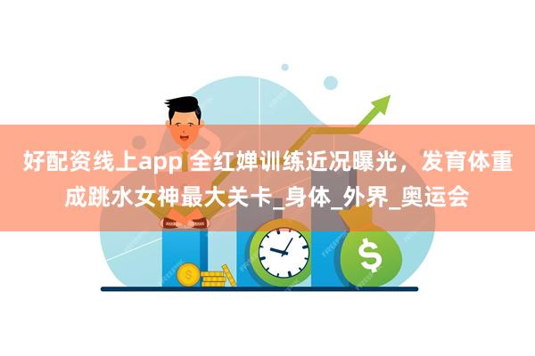 好配资线上app 全红婵训练近况曝光，发育体重成跳水女神最大关卡_身体_外界_奥运会