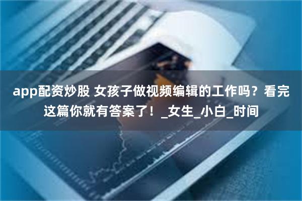 app配资炒股 女孩子做视频编辑的工作吗？看完这篇你就有答案了！_女生_小白_时间