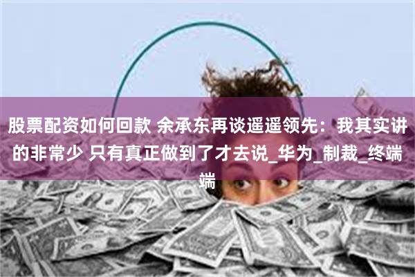 股票配资如何回款 余承东再谈遥遥领先：我其实讲的非常少 只有真正做到了才去说_华为_制裁_终端
