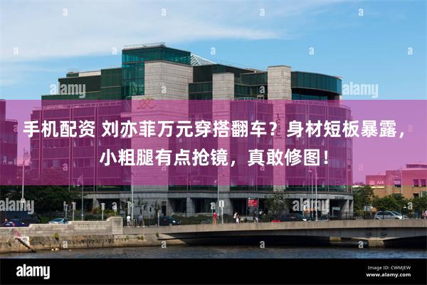 手机配资 刘亦菲万元穿搭翻车？身材短板暴露，小粗腿有点抢镜，真敢修图！