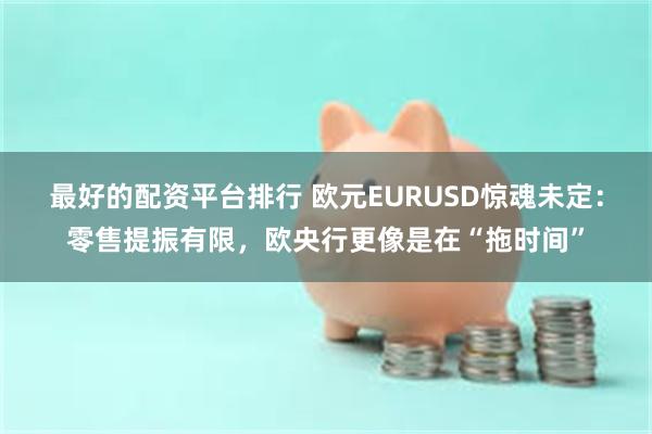 最好的配资平台排行 欧元EURUSD惊魂未定：零售提振有限，欧央行更像是在“拖时间”