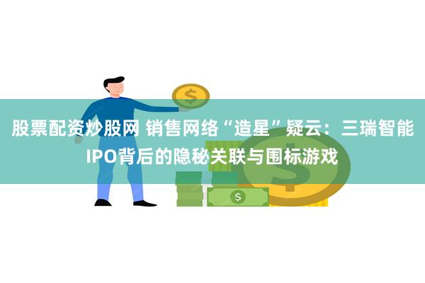 股票配资炒股网 销售网络“造星”疑云：三瑞智能IPO背后的隐秘关联与围标游戏