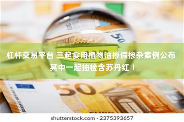 杠杆交易平台 三起食用植物油掺假掺杂案例公布 其中一起抽检含苏丹红Ⅰ